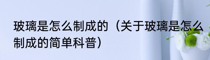 玻璃是怎么制成的（关于玻璃是怎么制成的简单科普）