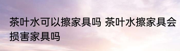 茶叶水可以擦家具吗 茶叶水擦家具会损害家具吗