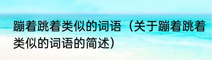 蹦着跳着类似的词语（关于蹦着跳着类似的词语的简述）