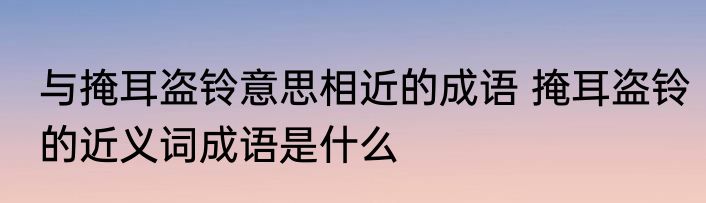 与掩耳盗铃意思相近的成语 掩耳盗铃的近义词成语是什么