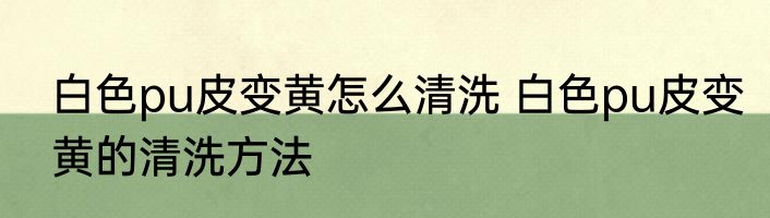 白色pu皮变黄怎么清洗 白色pu皮变黄的清洗方法
