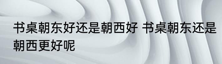 书桌朝东好还是朝西好 书桌朝东还是朝西更好呢