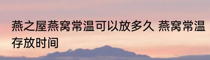燕之屋燕窝常温可以放多久 燕窝常温存放时间