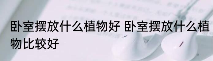 卧室摆放什么植物好 卧室摆放什么植物比较好