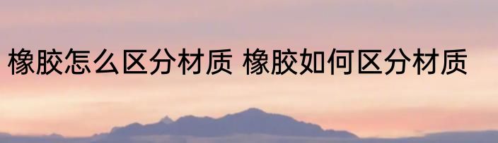 橡胶怎么区分材质 橡胶如何区分材质