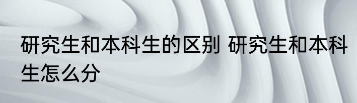 研究生和本科生的区别 研究生和本科生怎么分