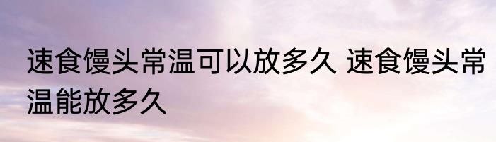 速食馒头常温可以放多久 速食馒头常温能放多久