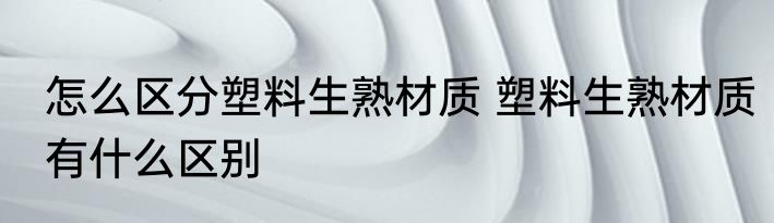 怎么区分塑料生熟材质 塑料生熟材质有什么区别