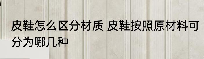 皮鞋怎么区分材质 皮鞋按照原材料可分为哪几种