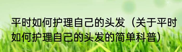 平时如何护理自己的头发（关于平时如何护理自己的头发的简单科普）
