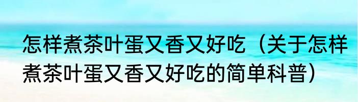 怎样煮茶叶蛋又香又好吃（关于怎样煮茶叶蛋又香又好吃的简单科普）