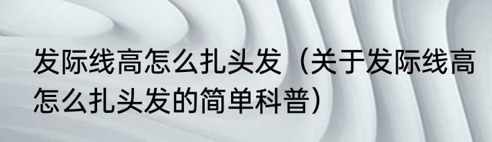发际线高怎么扎头发（关于发际线高怎么扎头发的简单科普）