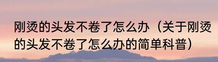 刚烫的头发不卷了怎么办（关于刚烫的头发不卷了怎么办的简单科普）