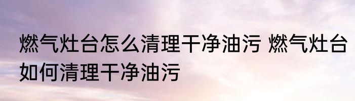 燃气灶台怎么清理干净油污 燃气灶台如何清理干净油污
