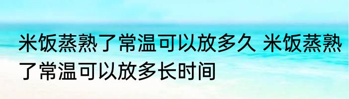 米饭蒸熟了常温可以放多久 米饭蒸熟了常温可以放多长时间