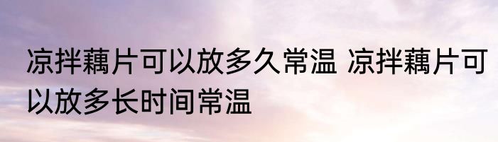 凉拌藕片可以放多久常温 凉拌藕片可以放多长时间常温