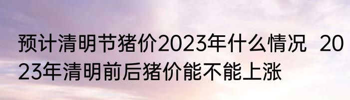 预计清明节猪价2023年什么情况  2023年清明前后猪价能不能上涨