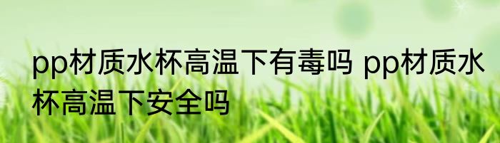 pp材质水杯高温下有毒吗 pp材质水杯高温下安全吗