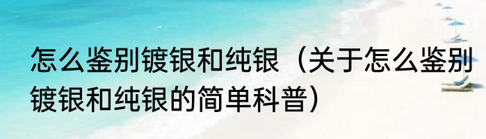 怎么鉴别镀银和纯银（关于怎么鉴别镀银和纯银的简单科普）