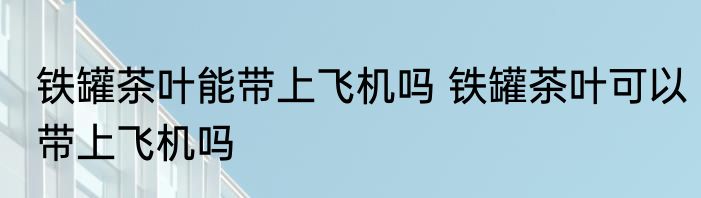 铁罐茶叶能带上飞机吗 铁罐茶叶可以带上飞机吗