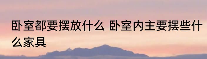 卧室都要摆放什么 卧室内主要摆些什么家具
