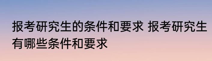 报考研究生的条件和要求 报考研究生有哪些条件和要求