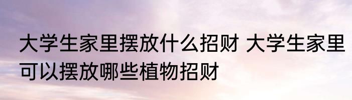 大学生家里摆放什么招财 大学生家里可以摆放哪些植物招财