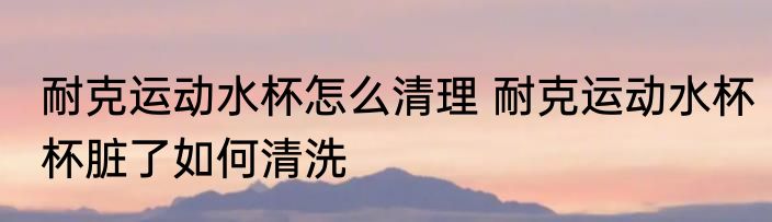 耐克运动水杯怎么清理 耐克运动水杯杯脏了如何清洗