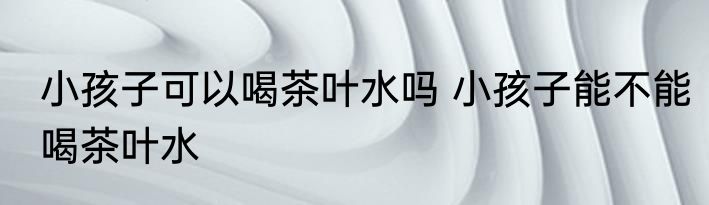 小孩子可以喝茶叶水吗 小孩子能不能喝茶叶水