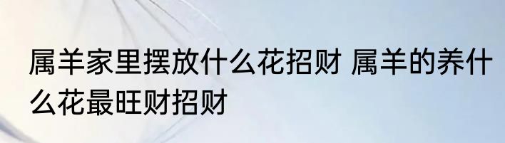 属羊家里摆放什么花招财 属羊的养什么花最旺财招财
