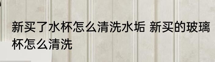 新买了水杯怎么清洗水垢 新买的玻璃杯怎么清洗