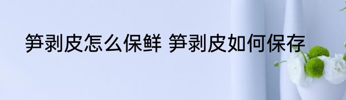 笋剥皮怎么保鲜 笋剥皮如何保存