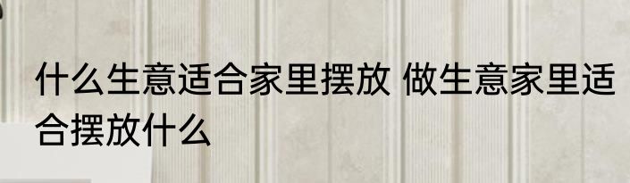 什么生意适合家里摆放 做生意家里适合摆放什么