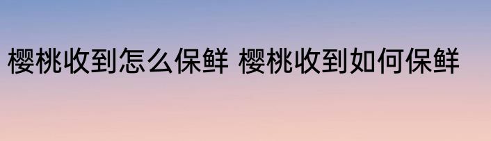 樱桃收到怎么保鲜 樱桃收到如何保鲜