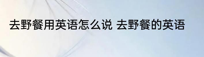 去野餐用英语怎么说 去野餐的英语
