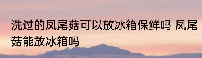 洗过的凤尾菇可以放冰箱保鲜吗 凤尾菇能放冰箱吗