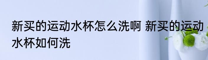 新买的运动水杯怎么洗啊 新买的运动水杯如何洗