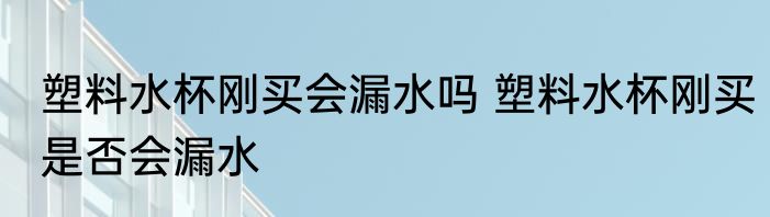 塑料水杯刚买会漏水吗 塑料水杯刚买是否会漏水