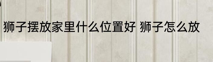 狮子摆放家里什么位置好 狮子怎么放