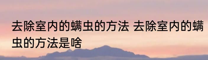 去除室内的螨虫的方法 去除室内的螨虫的方法是啥