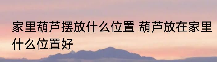 家里葫芦摆放什么位置 葫芦放在家里什么位置好