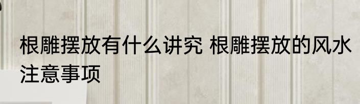 根雕摆放有什么讲究 根雕摆放的风水注意事项