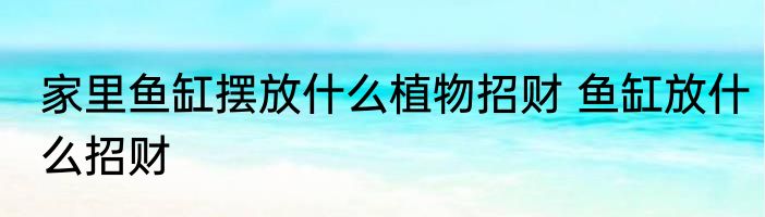 家里鱼缸摆放什么植物招财 鱼缸放什么招财