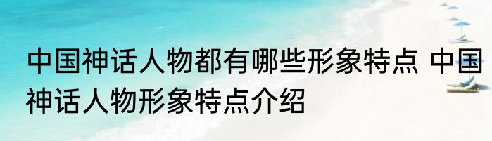 中国神话人物都有哪些形象特点 中国神话人物形象特点介绍