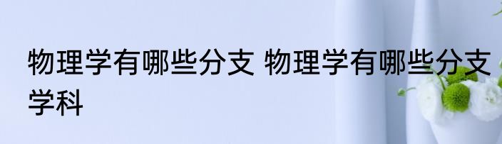 物理学有哪些分支 物理学有哪些分支学科