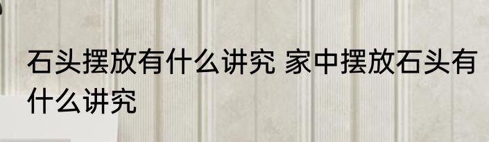 石头摆放有什么讲究 家中摆放石头有什么讲究