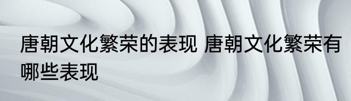 唐朝文化繁荣的表现 唐朝文化繁荣有哪些表现