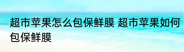 超市苹果怎么包保鲜膜 超市苹果如何包保鲜膜