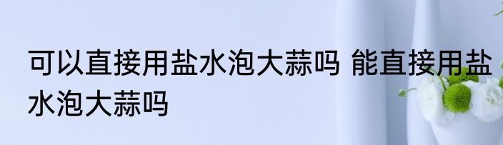 可以直接用盐水泡大蒜吗 能直接用盐水泡大蒜吗