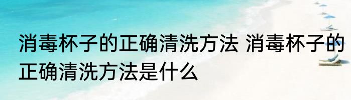 消毒杯子的正确清洗方法 消毒杯子的正确清洗方法是什么